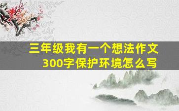 三年级我有一个想法作文300字保护环境怎么写