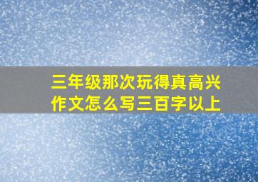 三年级那次玩得真高兴作文怎么写三百字以上