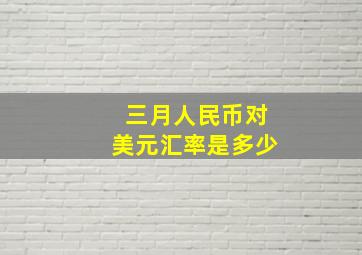 三月人民币对美元汇率是多少