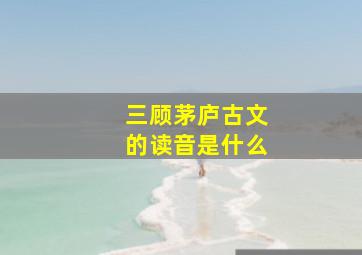 三顾茅庐古文的读音是什么