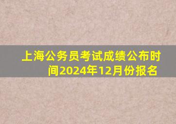 上海公务员考试成绩公布时间2024年12月份报名