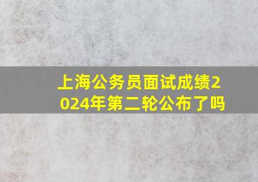 上海公务员面试成绩2024年第二轮公布了吗