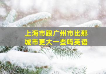 上海市跟广州市比那城市更大一些吗英语