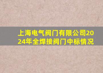 上海电气阀门有限公司2024年全焊接阀门中标情况