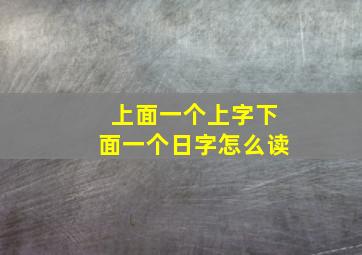 上面一个上字下面一个日字怎么读