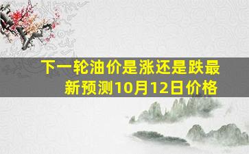 下一轮油价是涨还是跌最新预测10月12日价格