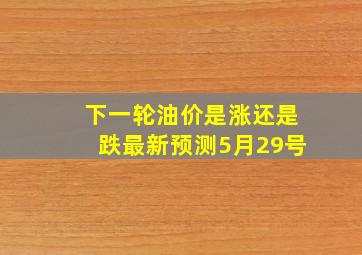 下一轮油价是涨还是跌最新预测5月29号