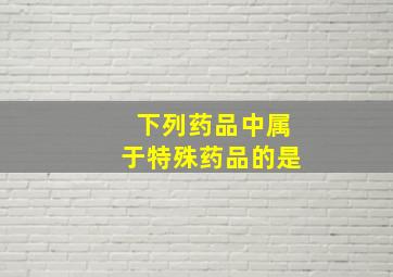 下列药品中属于特殊药品的是