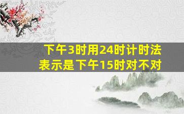 下午3时用24时计时法表示是下午15时对不对