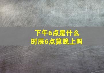 下午6点是什么时辰6点算晚上吗