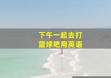 下午一起去打篮球吧用英语