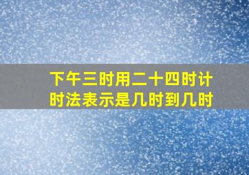 下午三时用二十四时计时法表示是几时到几时