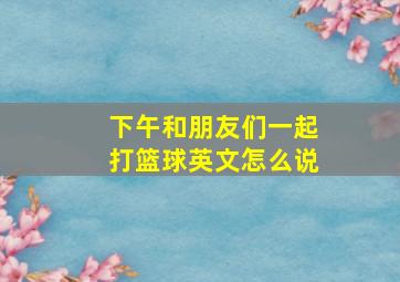 下午和朋友们一起打篮球英文怎么说