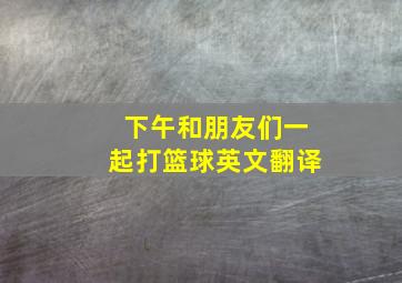 下午和朋友们一起打篮球英文翻译