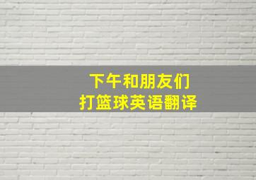 下午和朋友们打篮球英语翻译