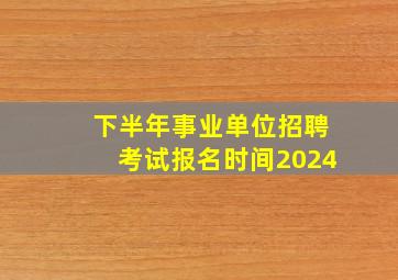 下半年事业单位招聘考试报名时间2024