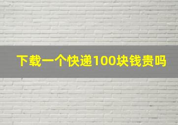 下载一个快递100块钱贵吗