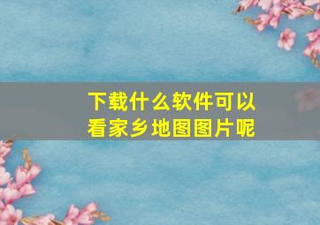 下载什么软件可以看家乡地图图片呢