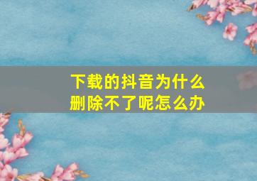 下载的抖音为什么删除不了呢怎么办