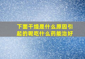 下面干燥是什么原因引起的呢吃什么药能治好