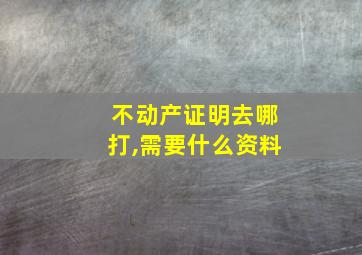 不动产证明去哪打,需要什么资料