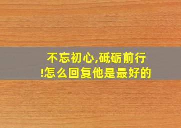 不忘初心,砥砺前行!怎么回复他是最好的