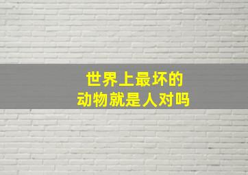 世界上最坏的动物就是人对吗