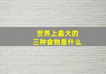 世界上最大的三种食物是什么