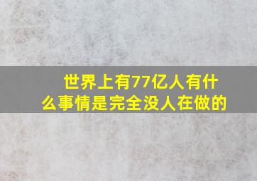 世界上有77亿人有什么事情是完全没人在做的