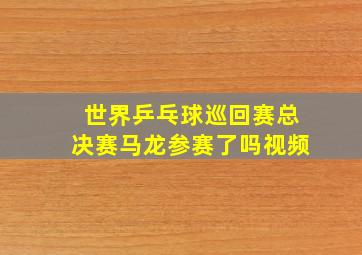 世界乒乓球巡回赛总决赛马龙参赛了吗视频