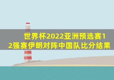 世界杯2022亚洲预选赛12强赛伊朗对阵中国队比分结果