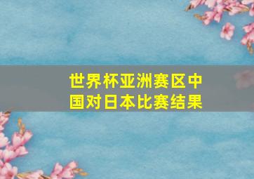 世界杯亚洲赛区中国对日本比赛结果