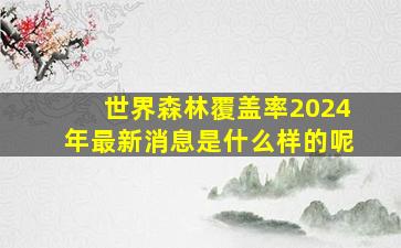 世界森林覆盖率2024年最新消息是什么样的呢