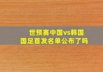 世预赛中国vs韩国国足首发名单公布了吗