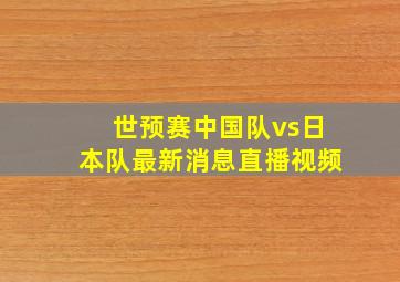 世预赛中国队vs日本队最新消息直播视频