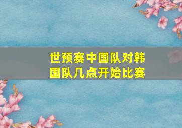 世预赛中国队对韩国队几点开始比赛