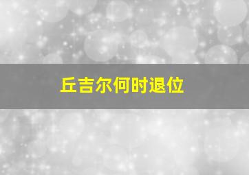 丘吉尔何时退位