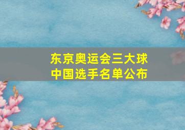 东京奥运会三大球中国选手名单公布