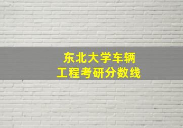 东北大学车辆工程考研分数线