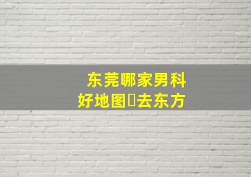 东莞哪家男科好地图▪去东方