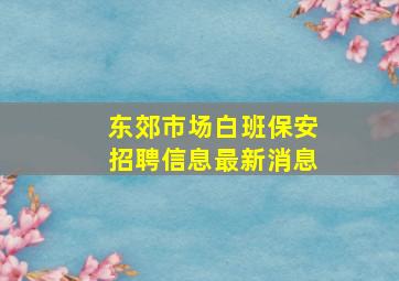 东郊市场白班保安招聘信息最新消息