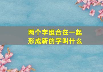 两个字组合在一起形成新的字叫什么