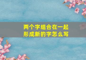 两个字组合在一起形成新的字怎么写