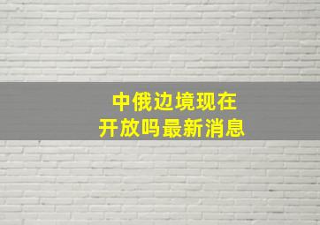 中俄边境现在开放吗最新消息