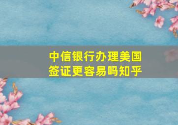 中信银行办理美国签证更容易吗知乎