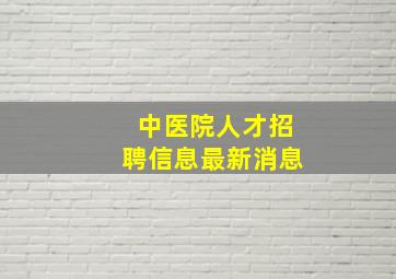 中医院人才招聘信息最新消息