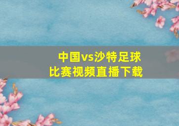 中国vs沙特足球比赛视频直播下载