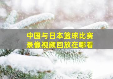 中国与日本篮球比赛录像视频回放在哪看