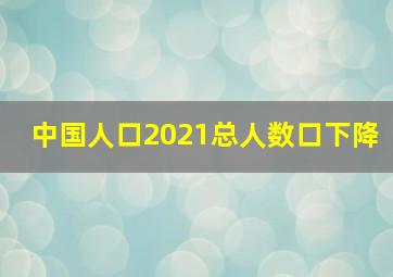 中国人口2021总人数口下降