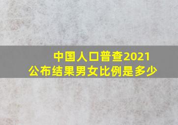 中国人口普查2021公布结果男女比例是多少